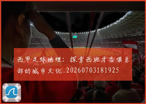 西甲足球地理：探索西班牙各俱乐部的城市文化_20260703181925