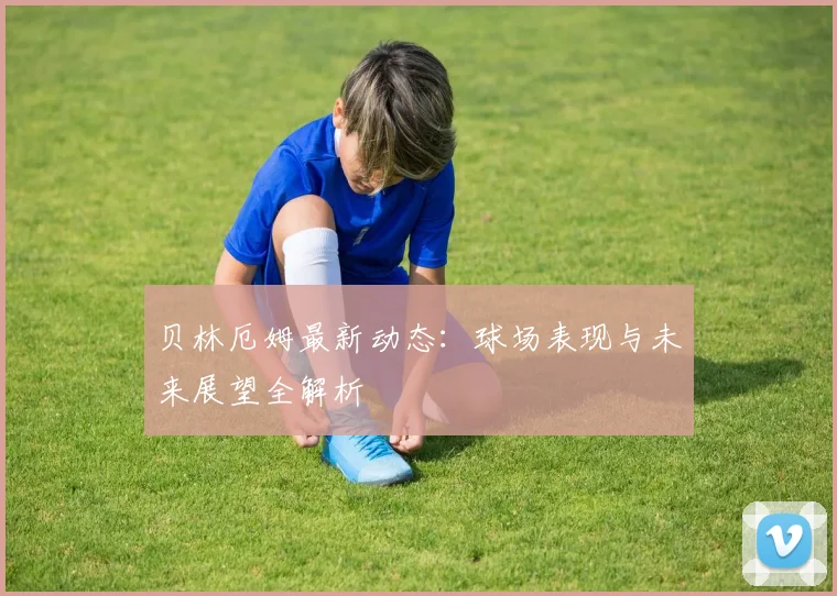 贝林厄姆最新动态:球场表现与未来展望全解析