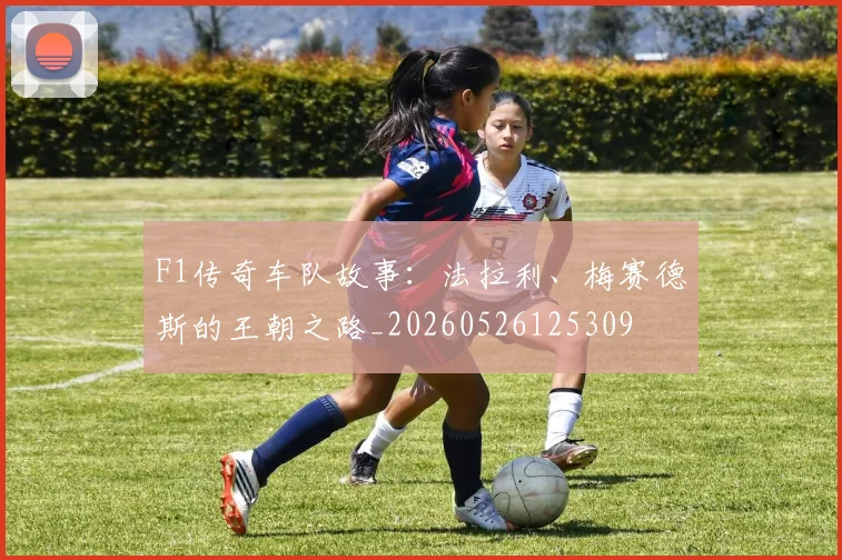 F1传奇车队故事:法拉利、梅赛德斯的王朝之路_20260526125309