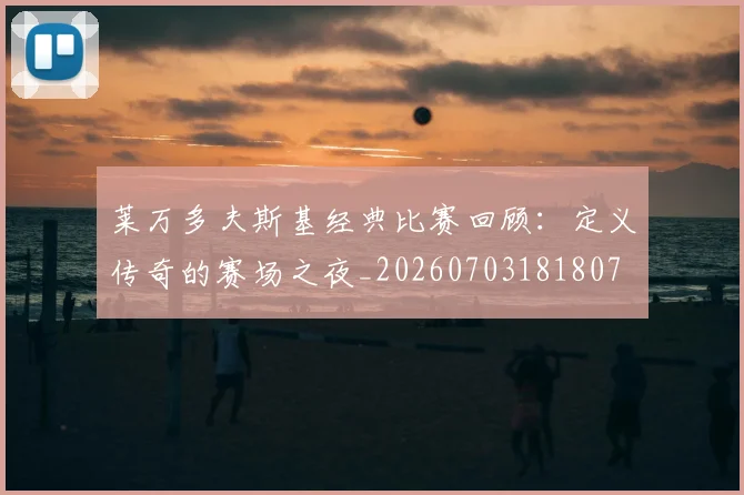莱万多夫斯基经典比赛回顾:定义传奇的赛场之夜_20260703181807