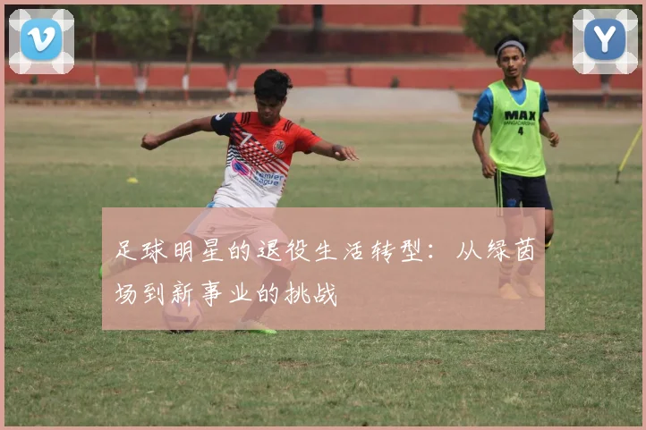 足球明星的退役生活转型：从绿茵场到新事业的挑战