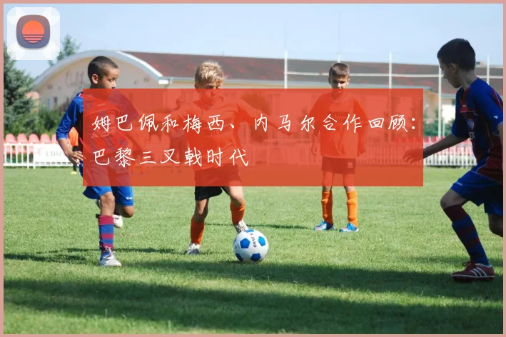 姆巴佩和梅西、内马尔合作回顾：巴黎三叉戟时代