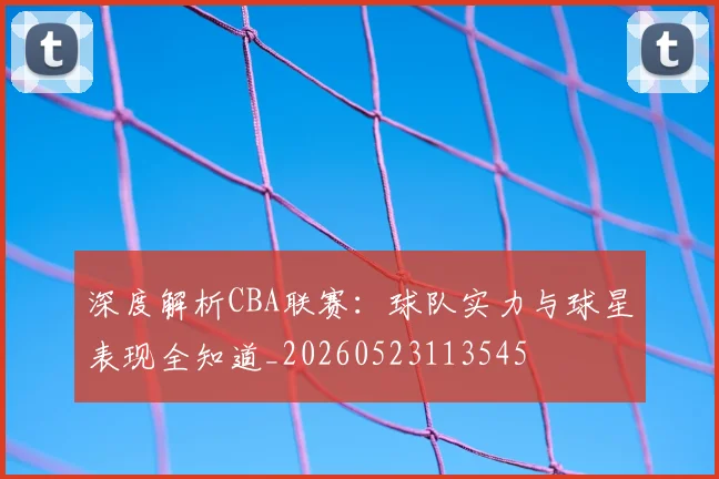 深度解析CBA联赛:球队实力与球星表现全知道_20260523113545