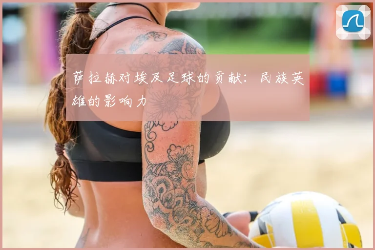萨拉赫对埃及足球的贡献:民族英雄的影响力