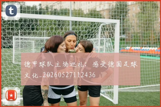 德甲球队主场巡礼：感受德国足球文化_20260527112436