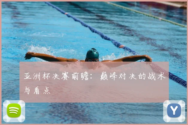 亚洲杯决赛前瞻：巅峰对决的战术与看点