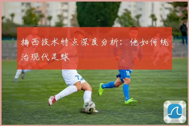 梅西技术特点深度分析:他如何统治现代足球