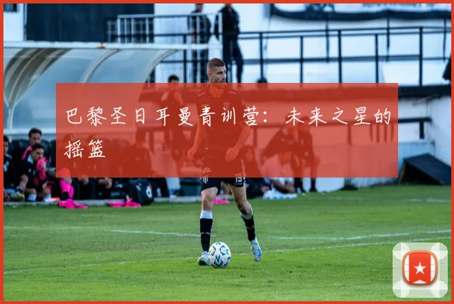 巴黎圣日耳曼青训营：未来之星的摇篮