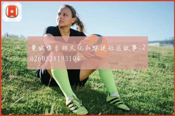 曼城俱乐部文化和球迷社区故事_20260528193104