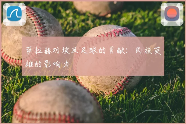 萨拉赫对埃及足球的贡献：民族英雄的影响力
