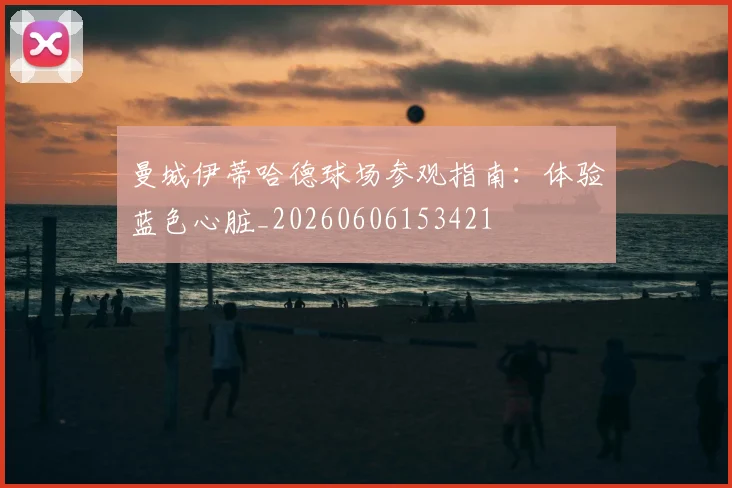 曼城伊蒂哈德球场参观指南：体验蓝色心脏_20260606153421