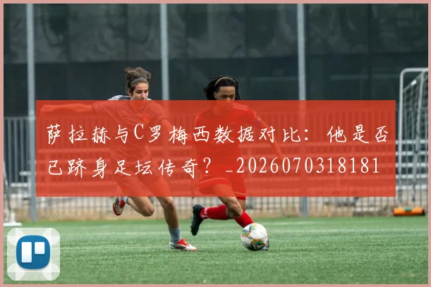 萨拉赫与C罗梅西数据对比：他是否已跻身足坛传奇？_20260703181816